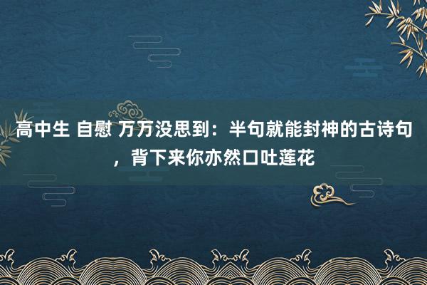 高中生 自慰 万万没思到：半句就能封神的古诗句，背下来你亦然口吐莲花