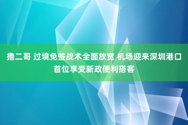 撸二哥 过境免签战术全面放宽 机场迎来深圳港口首位享受新政便利搭客