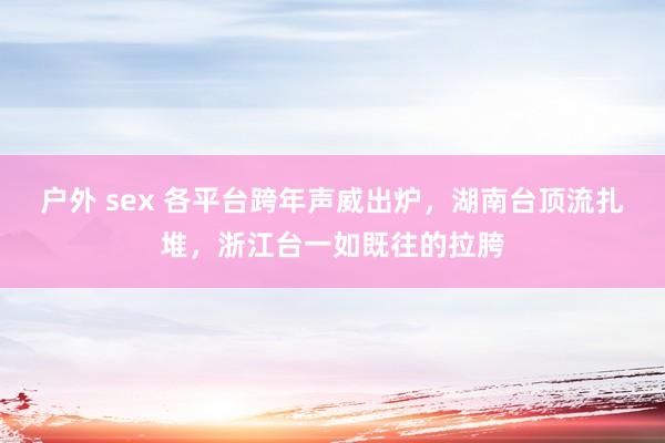 户外 sex 各平台跨年声威出炉，湖南台顶流扎堆，浙江台一如既往的拉胯