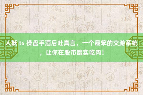 人妖 ts 操盘手酒后吐真言，一个最笨的交游系统，让你在股市踏实吃肉！