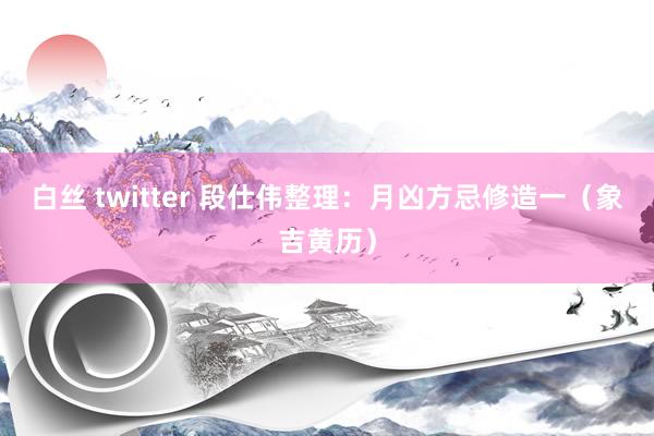 白丝 twitter 段仕伟整理：月凶方忌修造一（象吉黄历）