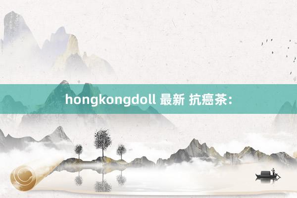 hongkongdoll 最新 抗癌茶：