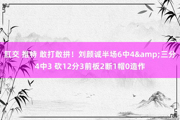 肛交 推特 敢打敢拼！刘颜诚半场6中4&三分4中3 砍12分3前板2断1帽0造作