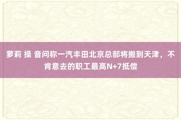 萝莉 操 音问称一汽丰田北京总部将搬到天津，不肯意去的职工最高N+7抵偿