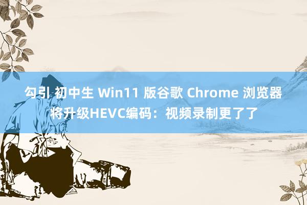 勾引 初中生 Win11 版谷歌 Chrome 浏览器将升级HEVC编码：视频录制更了了