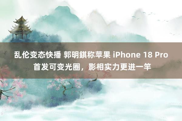 乱伦变态快播 郭明錤称苹果 iPhone 18 Pro 首发可变光圈，影相实力更进一竿