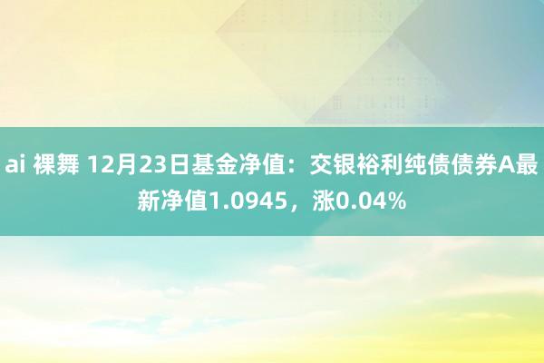 ai 裸舞 12月23日基金净值：交银裕利纯债债券A最新净值1.0945，涨0.04%