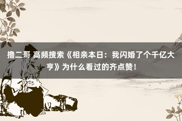 撸二哥 高频搜索《相亲本日：我闪婚了个千亿大亨》为什么看过的齐点赞！