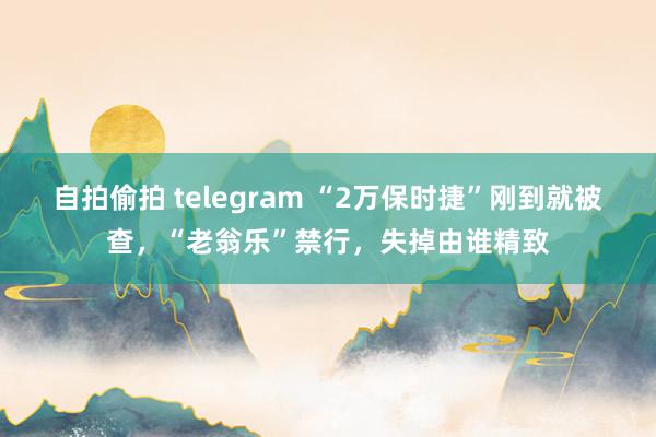 自拍偷拍 telegram “2万保时捷”刚到就被查，“老翁乐”禁行，失掉由谁精致