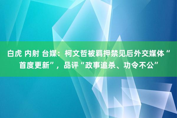 白虎 内射 台媒：柯文哲被羁押禁见后外交媒体“首度更新”，品评“政事追杀、功令不公”