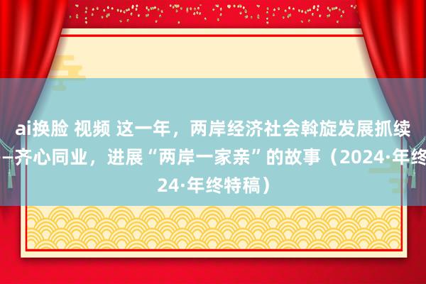 ai换脸 视频 这一年，两岸经济社会斡旋发展抓续鼓励——齐心同业，进展“两岸一家亲”的故事（2024·年终特稿）