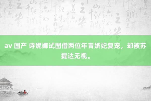 av 国产 诗妮娜试图借两位年青嫔妃复宠，却被苏提达无视。