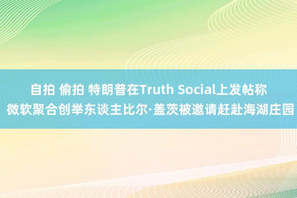 自拍 偷拍 特朗普在Truth Social上发帖称 微软聚合创举东谈主比尔·盖茨被邀请赶赴海湖庄园