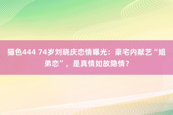 猫色444 74岁刘晓庆恋情曝光：豪宅内献艺“姐弟恋”，是真情如故隐情？