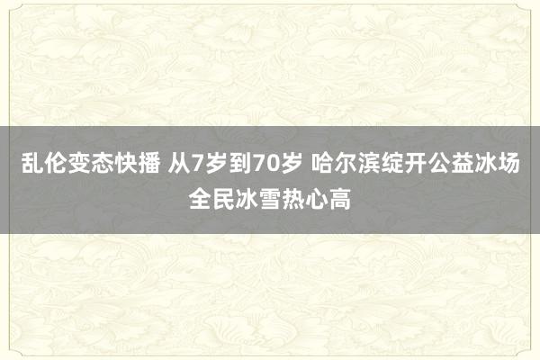 乱伦变态快播 从7岁到70岁 哈尔滨绽开公益冰场全民冰雪热心高