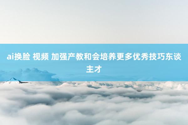 ai换脸 视频 加强产教和会培养更多优秀技巧东谈主才