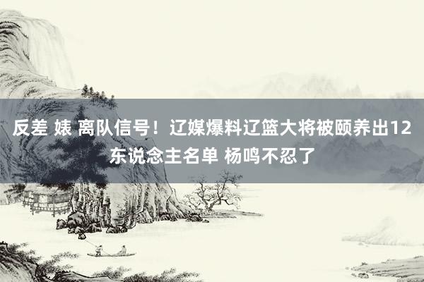 反差 婊 离队信号！辽媒爆料辽篮大将被颐养出12东说念主名单 杨鸣不忍了