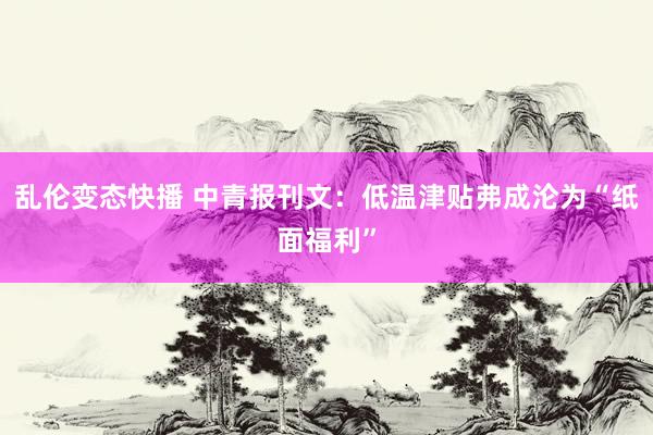 乱伦变态快播 中青报刊文：低温津贴弗成沦为“纸面福利”