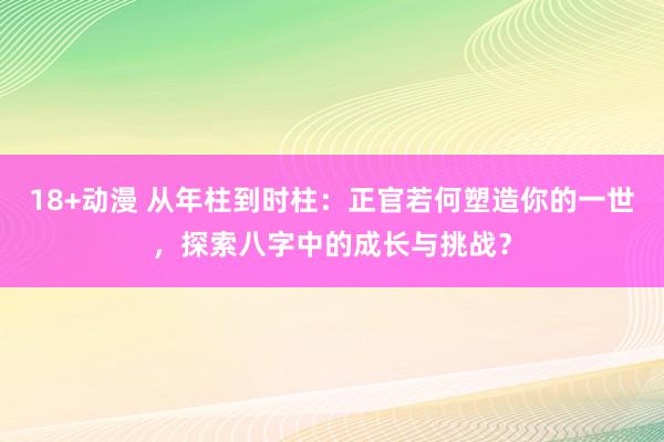 18+动漫 从年柱到时柱：正官若何塑造你的一世，探索八字中的成长与挑战？