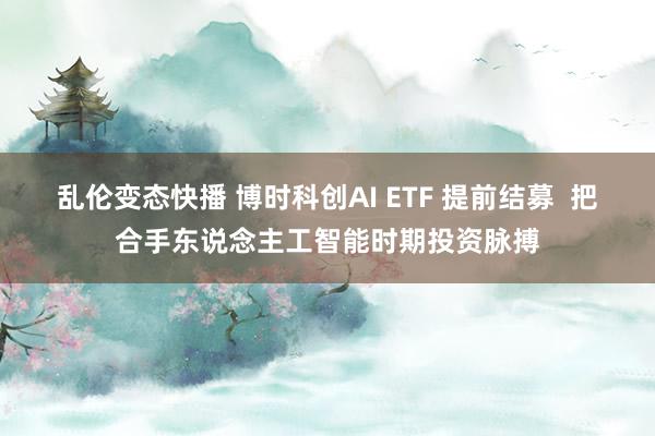 乱伦变态快播 博时科创AI ETF 提前结募  把合手东说念主工智能时期投资脉搏