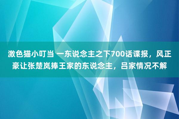 激色猫小叮当 一东说念主之下700话谍报，风正豪让张楚岚捧王家的东说念主，吕家情况不解