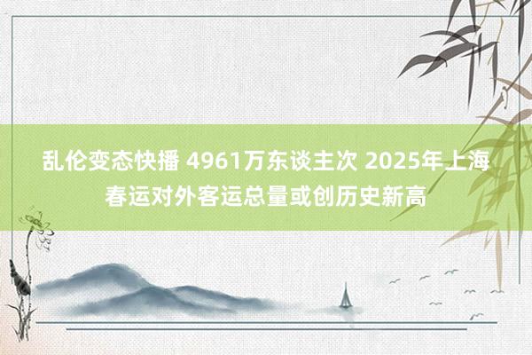 乱伦变态快播 4961万东谈主次 2025年上海春运对外客运总量或创历史新高