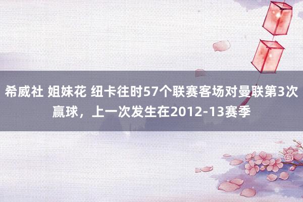 希威社 姐妹花 纽卡往时57个联赛客场对曼联第3次赢球，上一次发生在2012-13赛季