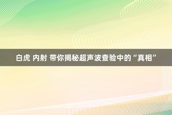 白虎 内射 带你揭秘超声波查验中的“真相”