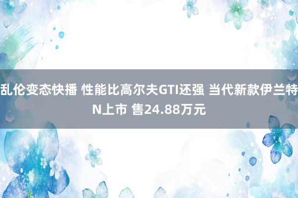 乱伦变态快播 性能比高尔夫GTI还强 当代新款伊兰特N上市 售24.88万元