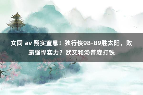 女同 av 翔实窒息！独行侠98-89胜太阳，败露强悍实力？欧文和汤普森打铁