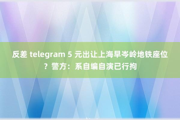 反差 telegram 5 元出让上海早岑岭地铁座位？警方：系自编自演已行拘