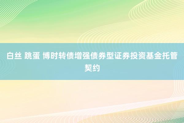 白丝 跳蛋 博时转债增强债券型证券投资基金托管契约