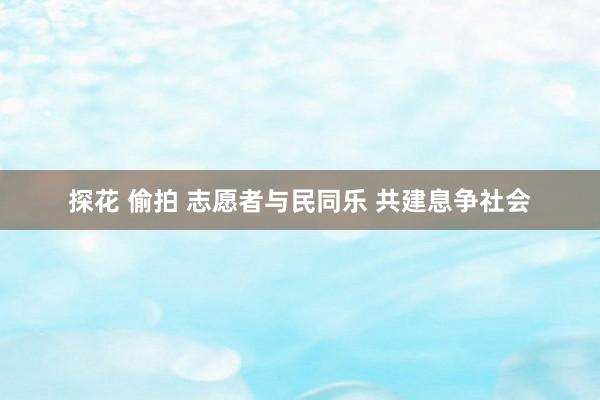 探花 偷拍 志愿者与民同乐 共建息争社会