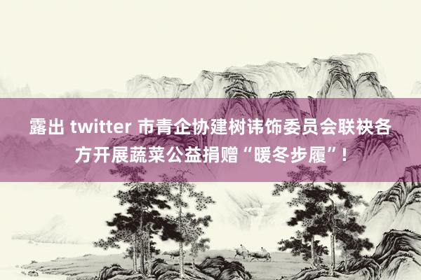 露出 twitter 市青企协建树讳饰委员会联袂各方开展蔬菜公益捐赠“暖冬步履”!