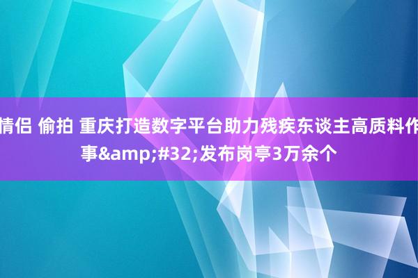 情侣 偷拍 重庆打造数字平台助力残疾东谈主高质料作事&#32;发布岗亭3万余个