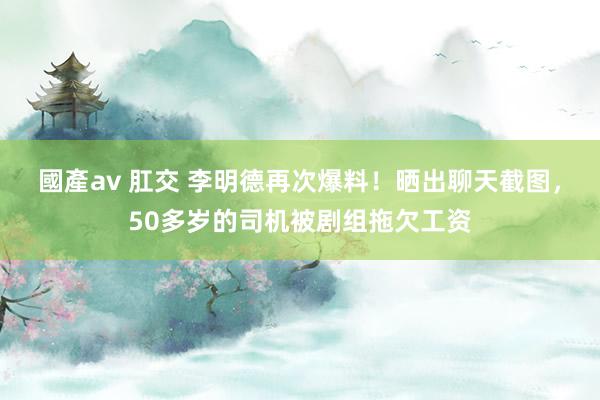 國產av 肛交 李明德再次爆料！晒出聊天截图，50多岁的司机被剧组拖欠工资