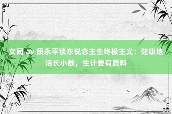 女同 av 段永平谈东说念主生终极主义：健康地活长小数，生计要有质料