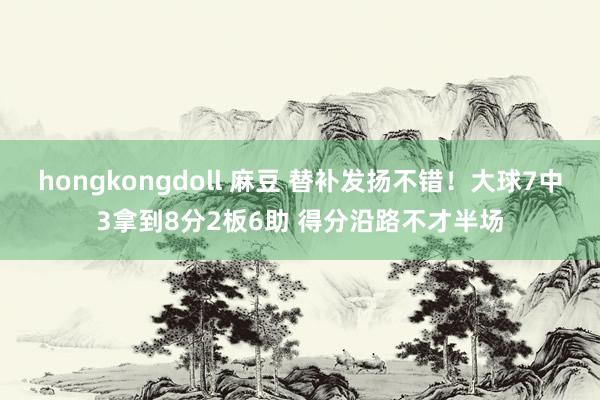 hongkongdoll 麻豆 替补发扬不错！大球7中3拿到8分2板6助 得分沿路不才半场