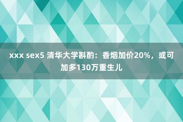 xxx sex5 清华大学斟酌：香烟加价20%，或可加多130万重生儿