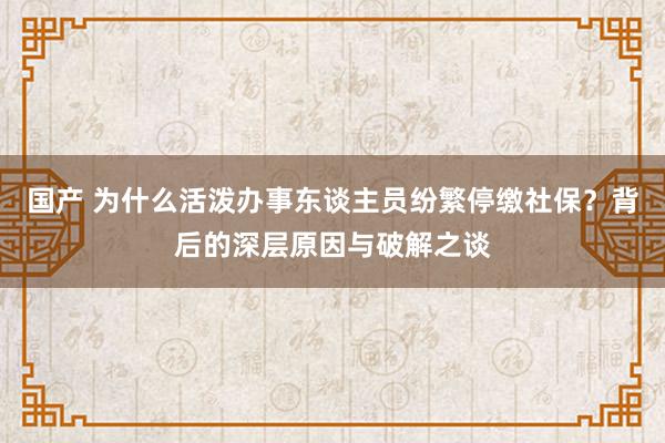 国产 为什么活泼办事东谈主员纷繁停缴社保？背后的深层原因与破解之谈