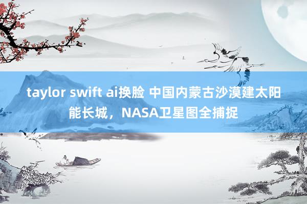 taylor swift ai换脸 中国内蒙古沙漠建太阳能长城，NASA卫星图全捕捉