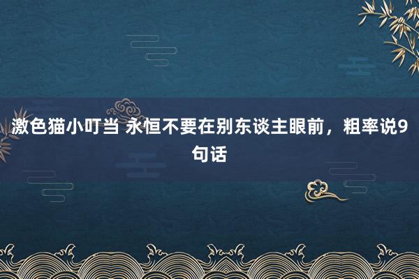 激色猫小叮当 永恒不要在别东谈主眼前，粗率说9句话