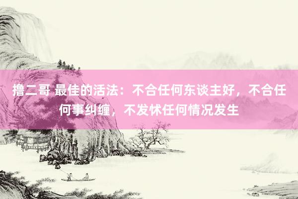 撸二哥 最佳的活法：不合任何东谈主好，不合任何事纠缠，不发怵任何情况发生