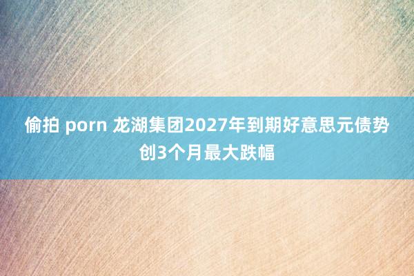 偷拍 porn 龙湖集团2027年到期好意思元债势创3个月最大跌幅