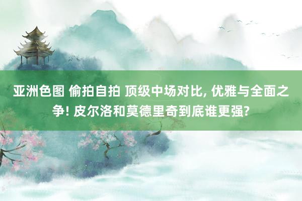 亚洲色图 偷拍自拍 顶级中场对比， 优雅与全面之争! 皮尔洛和莫德里奇到底谁更强?