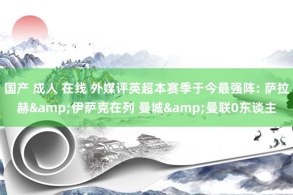 国产 成人 在线 外媒评英超本赛季于今最强阵: 萨拉赫&伊萨克在列 曼城&曼联0东谈主