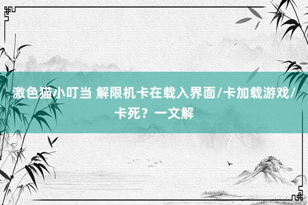 激色猫小叮当 解限机卡在载入界面/卡加载游戏/卡死？一文解