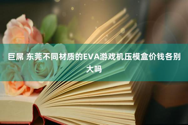 巨屌 东莞不同材质的EVA游戏机压模盒价钱各别大吗