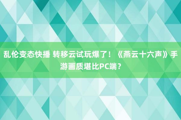 乱伦变态快播 转移云试玩爆了！《燕云十六声》手游画质堪比PC端？