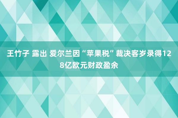 王竹子 露出 爱尔兰因“苹果税”裁决客岁录得128亿欧元财政盈余